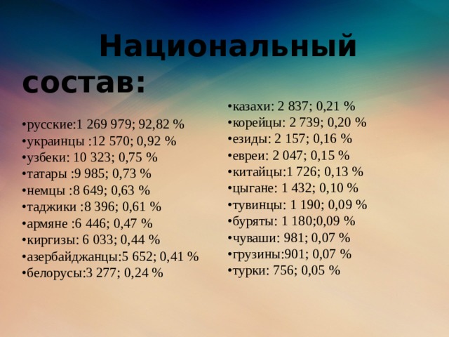 Национальный состав:   •русские:1 269 979; 92,82 %  •украинцы :12 570; 0,92 %  •узбеки: 10 323; 0,75 %  •татары :9 985; 0,73 %  •немцы :8 649; 0,63 %  •таджики :8 396; 0,61 %  •армяне :6 446; 0,47 %  •киргизы: 6 033; 0,44 %  •азербайджанцы:5 652; 0,41 %  •белорусы:3 277; 0,24 %    • казахи: 2 837; 0,21 %  •корейцы: 2 739; 0,20 %  •езиды: 2 157; 0,16 %  •евреи: 2 047; 0,15 %  •китайцы:1 726; 0,13 %  •цыгане: 1 432; 0,10 %  •тувинцы: 1 190; 0,09 %  •буряты: 1 180;0,09 %  •чуваши: 981; 0,07 %  •грузины:901; 0,07 %  •турки: 756; 0,05 %