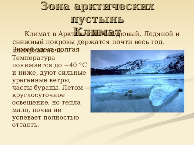 Зона арктических пустынь  Климат   Климат в Арктике очень суровый. Ледяной и снежный покровы держатся почти весь год. Зимой здесь долгая  полярная ночь. Температура понижается до −40 °C и ниже, дуют сильные ураганные ветры, часты бураны. Летом — круглосуточное освещение, но тепла мало, почва не успевает полностью оттаять.