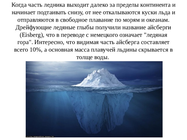 Когда часть ледника выходит далеко за пределы континента и начинает подтаивать снизу, от нее откалываются куски льда и отправляются в свободное плавание по морям и океанам. Дрейфующие ледяные глыбы получили название айсберги (Eisberg), что в переводе с немецкого означает 