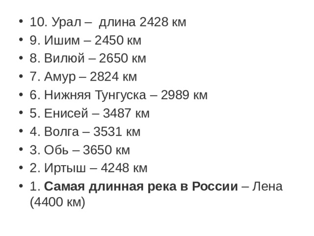 10. Урал –  длина 2428 км 9. Ишим – 2450 км 8. Вилюй – 2650 км 7. Амур – 2824 км 6. Нижняя Тунгуска – 2989 км 5. Енисей – 3487 км 4. Волга – 3531 км 3. Обь – 3650 км 2. Иртыш – 4248 км 1.  Самая   длинная   река   в   России  – Лена (4400 км)