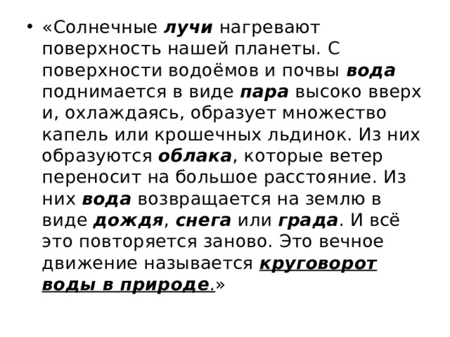 «Солнечные  лучи  нагревают поверхность нашей планеты. С поверхности водоёмов и почвы  вода поднимается в виде  пара  высоко вверх и, охлаждаясь, образует множество капель или крошечных льдинок. Из них образуются  облака , которые ветер переносит на большое расстояние. Из них  вода  возвращается на землю в виде дождя ,  снега  или  града . И всё это повторяется заново. Это вечное движение называется  круговорот воды в природе .