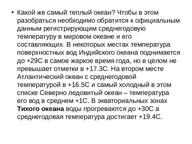 Какой же самый теплый океан? Чтобы в этом разобраться необходимо обратится к официальным данным регистрирующим среднегодовую температуру в мировом океане и его составляющих. В некоторых местах температура поверхностных вод Индийского океана поднимается до +29С в самое жаркое время года, но в целом не превышает отметки в +17.3С. На втором месте Атлантический океан с среднегодовой температурой в +16.5С и самый холодный в этом списке Северно ледовитый океан – температура его вод в среднем +1С. В экваториальных зонах Тихого океана воды прогреваются до +30С а среднегодовая температура достигает +19.4С.