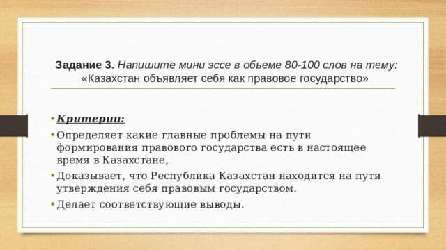 Задание 3. Напишите мини эссе в обьеме 80-100 слов на тему:   «Казахстан объявляет себя как правовое государство»   Критерии:  Определяет какие главные проблемы на пути формирования правового государства есть в настоящее время в Казахстане, Доказывает, что Республика Казахстан находится на пути утверждения себя правовым государством. Делает соответствующие выводы. 