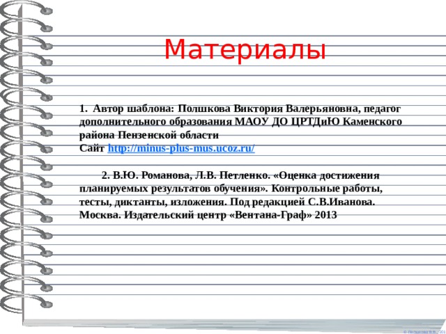 Материалы 1. Автор шаблона: Полшкова Виктория Валерьяновна, педагог дополнительного образования МАОУ ДО ЦРТДиЮ Каменского района Пензенской области Сайт http://minus-plus-mus.ucoz.ru/   2. В.Ю. Романова, Л.В. Петленко. «Оценка достижения планируемых результатов обучения». Контрольные работы, тесты, диктанты, изложения. Под редакцией С.В.Иванова. Москва. Издательский центр «Вентана-Граф» 2013 