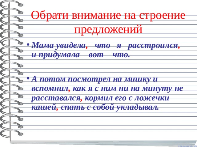 Обрати внимание на строение предложений Мама увидела , что я расстроился , и придумала вот что.  А потом посмотрел на мишку и вспомнил , как я с ним ни на минуту не расставался , кормил его с ложечки кашей , спать с собой укладывал. 