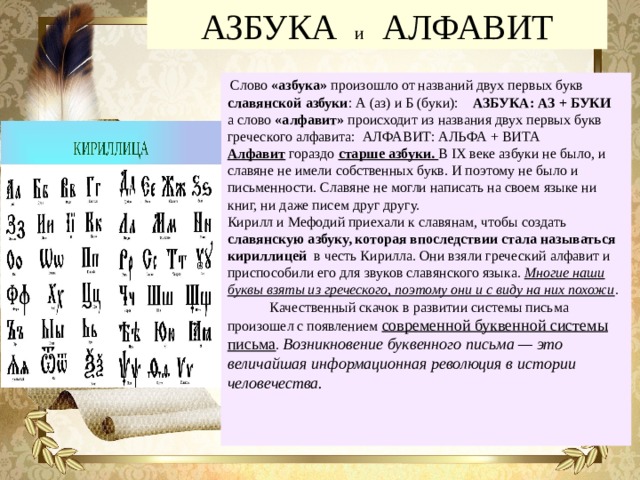 АЗБУКА и АЛФАВИТ  Слово «азбука» произошло от названий двух первых букв славянской азбуки : А (аз) и Б (буки): АЗБУКА: АЗ + БУКИ а слово «алфавит» происходит из названия двух первых букв греческого алфавита: АЛФАВИТ: АЛЬФА + ВИТА Алфавит гораздо старше азбуки. В IX веке азбуки не было, и славяне не имели собственных букв. И поэтому не было и письменности. Славяне не могли написать на своем языке ни книг, ни даже писем друг другу. Кирилл и Мефодий приехали к славянам, чтобы создать славянскую азбуку, которая впоследствии стала называться кириллицей в честь Кирилла. Они взяли греческий алфавит и приспособили его для звуков славянского языка. Многие наши буквы взяты из греческого, поэтому они и с виду на них похожи .  Качественный скачок в развитии системы письма произошел с появлением современной буквенной системы письма . Возникновение буквенного письма — это величайшая информационная революция в истории человечества. 