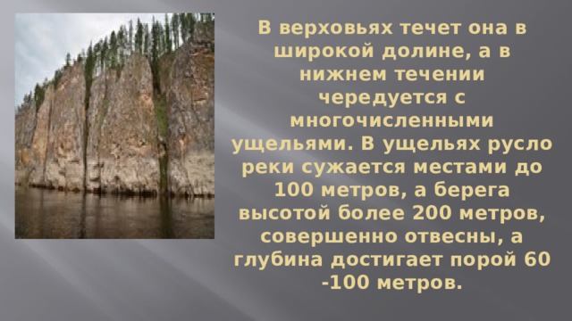 В верховьях течет она в широкой долине, а в нижнем течении чередуется с многочисленными ущельями. В ущельях русло реки сужается местами до 100 метров, а берега высотой более 200 метров, совершенно отвесны, а глубина достигает порой 60 -100 метров. 