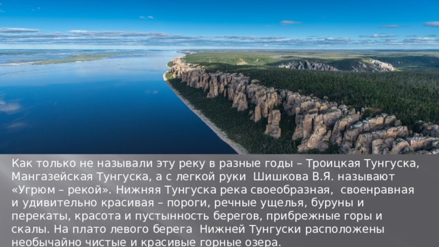 Как только не называли эту реку в разные годы – Троицкая Тунгуска, Мангазейская Тунгуска, а с легкой руки Шишкова В.Я. называют «Угрюм – рекой». Нижняя Тунгуска река своеобразная, своенравная и удивительно красивая – пороги, речные ущелья, буруны и перекаты, красота и пустынность берегов, прибрежные горы и скалы. На плато левого берега Нижней Тунгуски расположены необычайно чистые и красивые горные озера. 