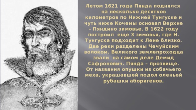 Летом 1621 года Пянда поднялся  на несколько десятков километров по Нижней Тунгуске и чуть ниже Кочемы основал Верхне - Пяндино зимовье. В 1622 году построил еще 3 зимовья, где Н. Тунгуска подходит к Лене близко. Две реки разделены Чечуйским волоком. Великого землепроходца звали на самом деле Демид Сафронович. Пянда – прозвище. От названия опушки из собачьего меха, украшавшей подол оленьей рубашки аборигенов. 