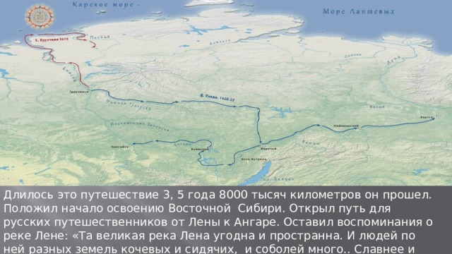 Длилось это путешествие 3, 5 года 8000 тысяч километров он прошел. Положил начало освоению Восточной Сибири. Открыл путь для русских путешественников от Лены к Ангаре. Оставил воспоминания о реке Лене: «Та великая река Лена угодна и пространна. И людей по ней разных земель кочевых и сидячих, и соболей много.. Славнее и люднее нет реки». 