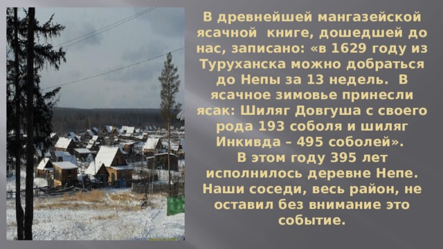 В древнейшей мангазейской ясачной книге, дошедшей до нас, записано: «в 1629 году из Туруханска можно добраться до Непы за 13 недель. В ясачное зимовье принесли ясак: Шиляг Довгуша с своего рода 193 соболя и шиляг Инкивда – 495 соболей».  В этом году 395 лет исполнилось деревне Непе. Наши соседи, весь район, не оставил без внимание это событие. 