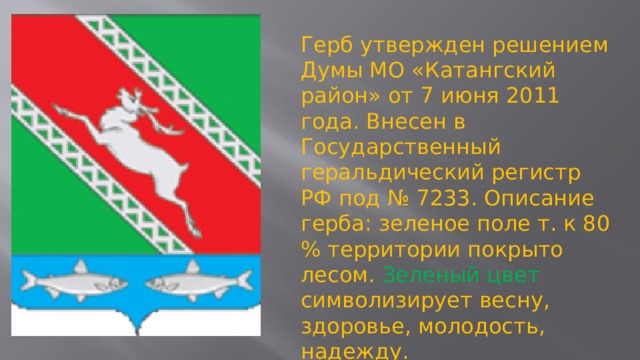 Герб утвержден решением Думы МО «Катангский район» от 7 июня 2011 года. Внесен в Государственный геральдический регистр РФ под № 7233. Описание герба: зеленое поле т. к 80 % территории покрыто лесом. Зеленый цвет символизирует весну, здоровье, молодость, надежду. Олень – символ многообразной фауны.    