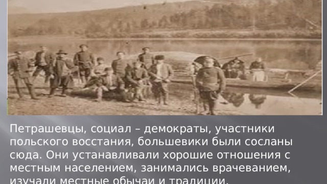 Петрашевцы, социал – демократы, участники польского восстания, большевики были сосланы сюда. Они устанавливали хорошие отношения с местным населением, занимались врачеванием, изучали местные обычаи и традиции. 