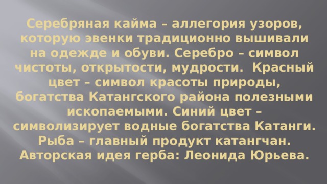Серебряная кайма – аллегория узоров, которую эвенки традиционно вышивали на одежде и обуви. Серебро – символ чистоты, открытости, мудрости. Красный цвет – символ красоты природы, богатства Катангского района полезными ископаемыми. Синий цвет – символизирует водные богатства Катанги. Рыба – главный продукт катангчан.  Авторская идея герба: Леонида Юрьева. 
