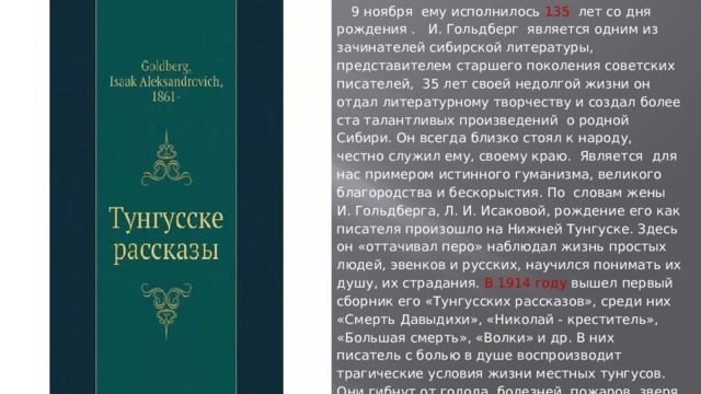  9 ноября ему исполнилось 135 лет со дня рождения . И. Гольдберг является одним из зачинателей сибирской литературы, представителем старшего поколения советских писателей, 35 лет своей недолгой жизни он отдал литературному творчеству и создал более ста талантливых произведений о родной Сибири. Он всегда близко стоял к народу, честно служил ему, своему краю. Является для нас примером истинного гуманизма, великого благородства и бескорыстия. По словам жены И. Гольдберга, Л. И. Исаковой, рождение его как писателя произошло на Нижней Тунгуске. Здесь он «оттачивал перо» наблюдал жизнь простых людей, эвенков и русских, научился понимать их душу, их страдания. В 1914 году вышел первый сборник его «Тунгусских рассказов», среди них «Смерть Давыдихи», «Николай - креститель», «Большая смерть», «Волки» и др. В них писатель с болью в душе воспроизводит трагические условия жизни местных тунгусов. Они гибнут от голода, болезней, пожаров, зверя, от насилия купцов и чиновников, становятся жертвами своего невежества, легковерия, наивности 