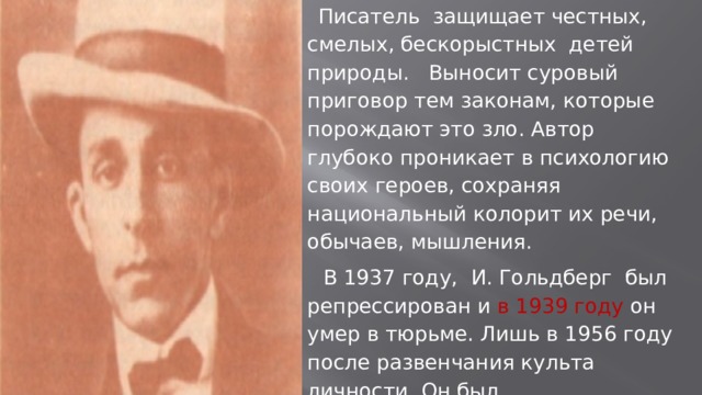 Писатель защищает честных, смелых, бескорыстных детей природы. Выносит суровый приговор тем законам, которые порождают это зло. Автор глубоко проникает в психологию своих героев, сохраняя национальный колорит их речи, обычаев, мышления. В 1937 году, И. Гольдберг был репрессирован и в 1939 году он умер в тюрьме. Лишь в 1956 году после развенчания культа личности. Он был реабилитирован, партия и народ вернули ему доброе имя писателя. 