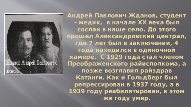 Андрей Павлович Жданов, студент – медик, в начале XX века был сослан в наше село. До этого прошел Александровский централ, где 7 лет был в заключении, 4 года находился в одиночной камере. С 1929 года стал членом Преображенского райисполкома, а позже возглавил райздрав Катанги. Как и Гольдберг был репрессирован в 1937 году, а в 1939 году реабилитирован, в этом же году умер. 