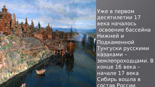 Уже в первом десятилетии 17 века началось  освоение бассейна Нижней и Подкаменной Тунгуски русскими казаками –землепроходцами. В конце 16 века – начале 17 века Сибирь вошла в состав России . 