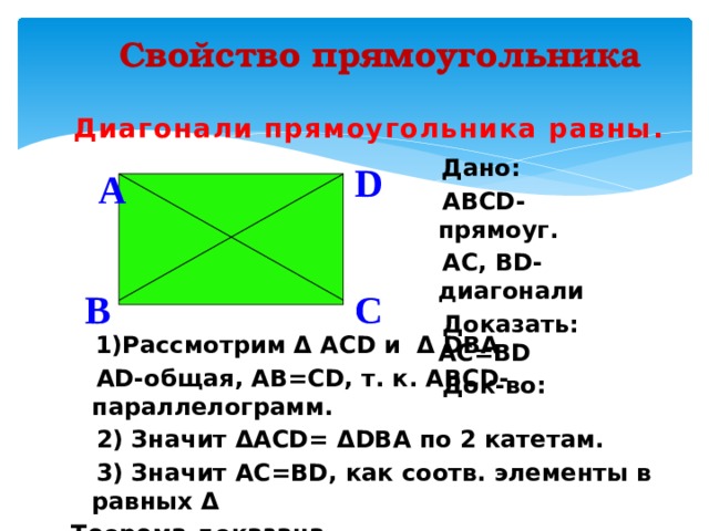 Свойство прямоугольника Диагонали прямоугольника равны .  Дано:  ABCD- прямоуг.  AC, BD- диагонали  Доказать: AC=BD  Док-во:  D A  C B  1)Рассмотрим Δ ACD и Δ DBA  AD-общая, AB=CD, т. к. ABCD-параллелогрaмм.  2) Значит ΔACD= ΔDBA по 2 катетам.  3) Значит AC=BD, как соотв. элементы в равных Δ Теорема доказана. 