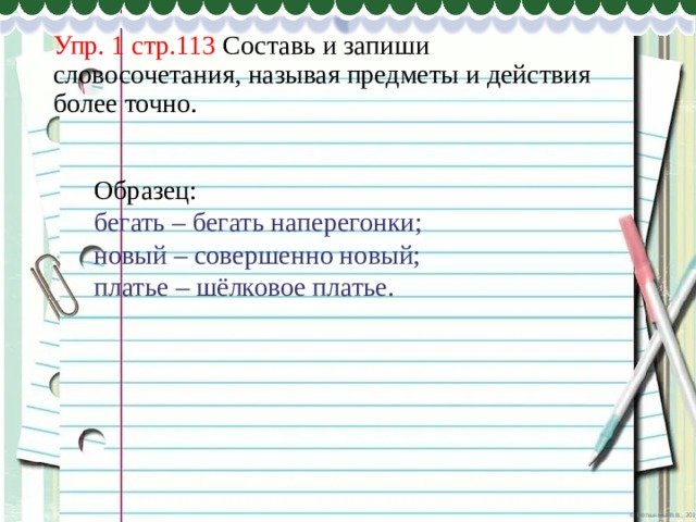 Упр. 1 стр.113 Составь и запиши словосочетания, называя предметы и действия более точно. Образец: бегать – бегать наперегонки; новый – совершенно новый; платье – шёлковое платье. 