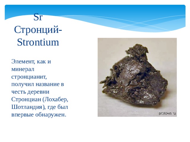 Sr  Стронций-Strontium Элемент, как и минерал стронцианит, получил название в честь деревни Стронциан (Лохабер, Шотландия), где был впервые обнаружен. 