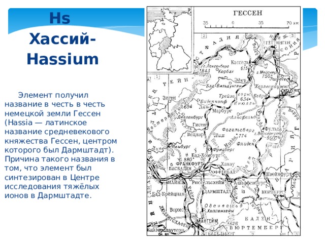 Hs  Хассий- Hassium   Элемент получил название в честь в честь немецкой земли Гессен (Hassia — латинское название средневекового княжества Гессен, центром которого был Дармштадт). Причина такого названия в том, что элемент был синтезирован в Центре исследования тяжёлых ионов в Дармштадте. 