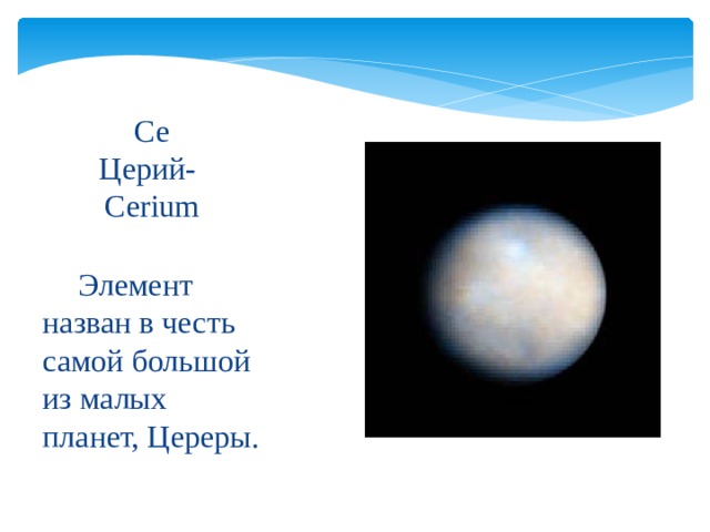 Ce   Церий-   Cerium  Элемент назван в честь самой большой из малых планет, Цереры. 