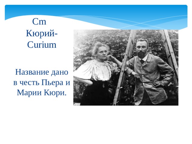 Cm   Кюрий-Curium Название дано в честь Пьера и Марии Кюри. 