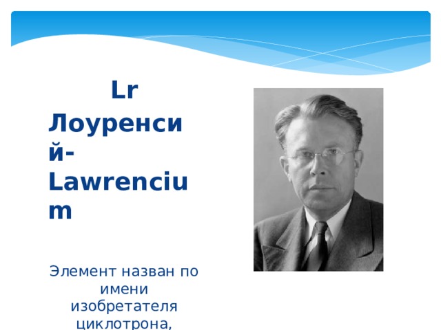Lr Лоуренсий-Lawrencium  Элемент назван по имени изобретателя циклотрона, физика Эрнеста Лоуренса. 
