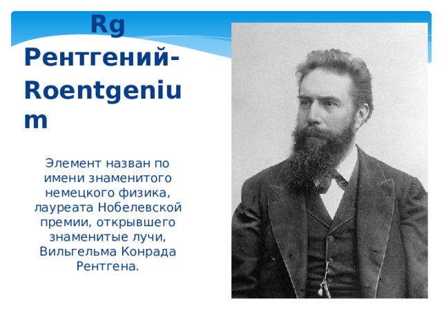 Rg Рентгений- Roentgenium  Элемент назван по имени знаменитого немецкого физика, лауреата Нобелевской премии, открывшего знаменитые лучи, Вильгельма Конрада Рентгена. 