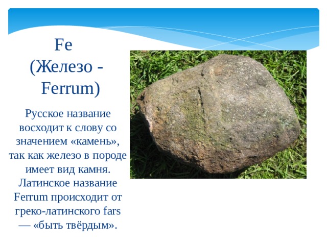 Fe   (Железо -  Ferrum) Русское название восходит к слову со значением «камень», так как железо в породе имеет вид камня. Латинское название Ferrum происходит от греко-латинского fars — «быть твёрдым». 