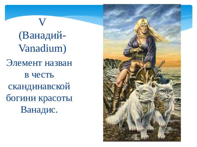 V  (Ванадий- Vanadium) Элемент назван в честь скандинавской богини красоты Ванадис. 