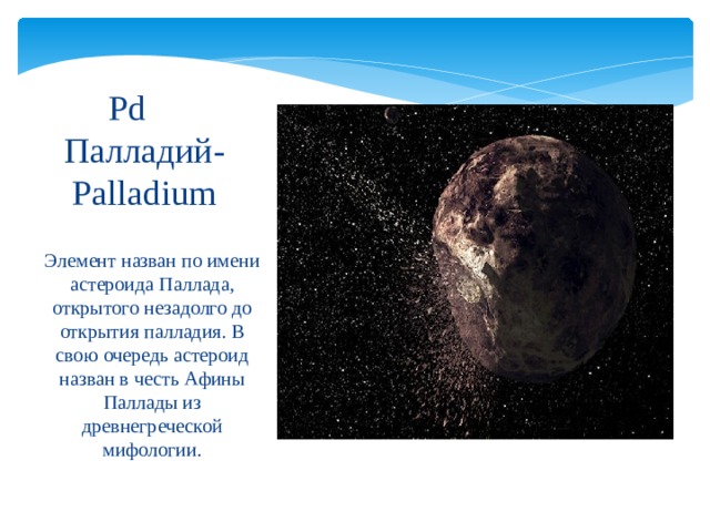 Pd   Палладий-Palladium Элемент назван по имени астероида Паллада, открытого незадолго до открытия палладия. В свою очередь астероид назван в честь Афины Паллады из древнегреческой мифологии. 
