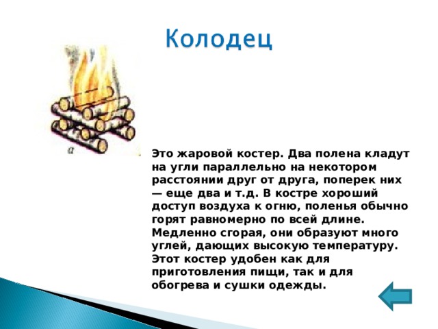 Это жаровой костер. Два полена кладут на угли параллельно на некотором расстоянии друг от друга, поперек них — еще два и т.д. В костре хороший доступ воздуха к огню, поленья обычно горят равномерно по всей длине. Медленно сгорая, они образуют много углей, дающих высокую температуру. Этот костер удобен как для приготовления пищи, так и для обогрева и сушки одежды. 