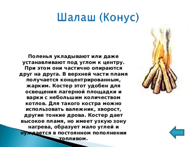 Поленья укладывают или даже устанавливают под углом к центру. При этом они частично опираются друг на друга. В верхней части пламя получается концентрированным, жарким. Костер этот удобен для освещения лагерной площадки и варки с небольшим количеством котлов. Для такого костра можно использовать валежник, хворост, другие тонкие дрова. Костер дает высокое пламя, но имеет узкую зону нагрева, образует мало углей и нуждается в постоянном пополнении топливом. 