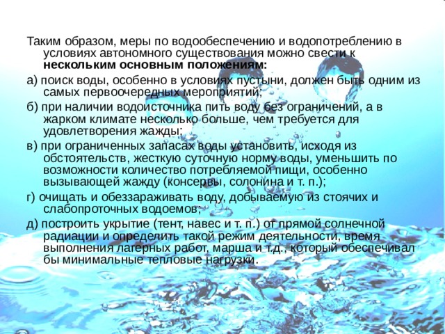 Таким образом, меры по водообеспечению и водопотреблению в условиях автономного существования можно свести к нескольким основным положениям: а) поиск воды, особенно в условиях пустыни, должен быть одним из самых первоочередных мероприятий; б) при наличии водоисточника пить воду без ограничений, а в жарком климате несколько больше, чем требуется для удовлетворения жажды; в) при ограниченных запасах воды установить, исходя из обстоятельств, жесткую суточную норму воды, уменьшить по возможности количество потребляемой пищи, особенно вызывающей жажду (консервы, солонина и т. п.); г) очищать и обеззараживать воду, добываемую из стоячих и слабопроточных водоемов; д) построить укрытие (тент, навес и т. п.) от прямой солнечной радиации и определить такой режим деятельности, время выполнения лагерных работ, марша и т.д., который обеспечивал бы минимальные тепловые нагрузки.    