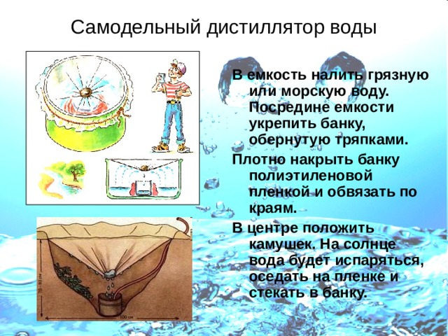 Самодельный дистиллятор воды В емкость налить грязную или морскую воду. Посредине емкости укрепить банку, обернутую тряпками. Плотно накрыть банку полиэтиленовой пленкой и обвязать по краям. В центре положить камушек. На солнце вода будет испаряться, оседать на пленке и стекать в банку. 