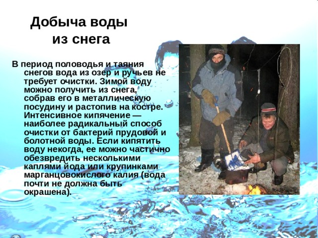 Добыча воды  из снега В период половодья и таяния снегов вода из озер и ручьев не требует очистки. Зимой воду можно получить из снега, собрав его в металлическую посудину и растопив на костре. Интенсивное кипячение — наиболее радикальный способ очистки от бактерий прудовой и болотной воды. Если кипятить воду некогда, ее можно частично обезвредить несколькими каплями йода или крупинками марганцовокислого калия (вода почти не должна быть окрашена). 