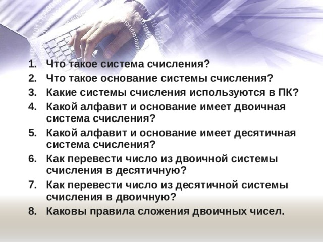 Что такое система счисления? Что такое основание системы счисления? Какие системы счисления используются в ПК? Какой алфавит и основание имеет двоичная система счисления? Какой алфавит и основание имеет десятичная система счисления? Как перевести число из двоичной системы счисления в десятичную? Как перевести число из десятичной системы счисления в двоичную? Каковы правила сложения двоичных чисел. Что такое система счисления? Что такое основание системы счисления? Какие системы счисления используются в ПК? Какой алфавит и основание имеет двоичная система счисления? Какой алфавит и основание имеет десятичная система счисления? Как перевести число из двоичной системы счисления в десятичную? Как перевести число из десятичной системы счисления в двоичную? Каковы правила сложения двоичных чисел. 