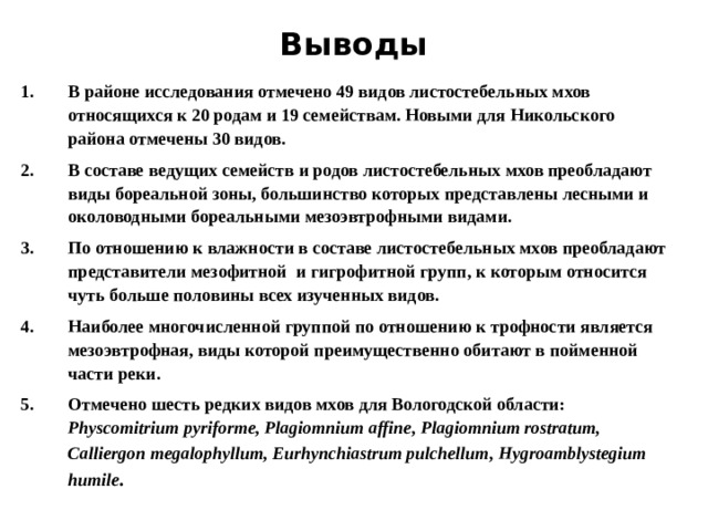 Выводы В районе исследования отмечено 49 видов листостебельных мхов относящихся к 20 родам и 19 семействам. Новыми для Никольского района отмечены 30 видов. В составе ведущих семейств и родов листостебельных мхов преобладают виды бореальной зоны, большинство которых представлены лесными и околоводными бореальными мезоэвтрофными видами. По отношению к влажности в составе листостебельных мхов преобладают представители мезофитной и гигрофитной групп, к которым относится чуть больше половины всех изученных видов. Наиболее многочисленной группой по отношению к трофности является мезоэвтрофная, виды которой преимущественно обитают в пойменной части реки. Отмечено шесть редких видов мхов для Вологодской области: Physcomitrium pyriforme , Plagiomnium affine , Plagiomnium rostratum , Calliergon megalophyllum, Eurhynchiastrum pulchellum , Hygroamblystegium humile . 