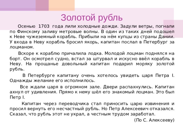 Золотой рубль    Осенью  1703  года лили холодные дожди. Задули ветры, погнали по Финскому заливу метровые волны. В один из таких дней подошел к Неве чужеземный корабль. Прибыли на нём купцы из страны Дании. У входа в Неву корабль бросил якорь, капитан послал в Петербург за лоцманом.  Вскоре к кораблю причалила лодка. Молодой лоцман поднялся на борт. Он осмотрел судно, встал за штурвал и искусно ввёл корабль в Неву. На прощанье довольный капитан подарил моряку золотой рубль.  В Петербурге капитану очень хотелось увидеть царя Петра I. Однажды желание его исполнилось.  Все ждали царя в огромном зале. Двери распахнулись. Капитан ахнул от удивления. Прямо к нему шёл его знакомый лоцман. Это был Петр I.  Капитан через переводчика стал приносить царю извинения и просил вернуть его несчастный рубль. Но Петр Алексеевич отказался. Сказал, что рубль этот не украл, а честным трудом заработал. (По С. Алексееву)   