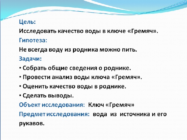 Цель: Исследовать качество воды в ключе «Гремяч». Гипотеза: Не всегда воду из родника можно пить. Задачи:  Собрать общие сведения о роднике.  Провести анализ воды ключа «Гремяч».  Оценить качество воды в роднике.  Сделать выводы. Объект исследования: Ключ «Гремяч» Предмет исследования: вода из источника и его рукавов. 