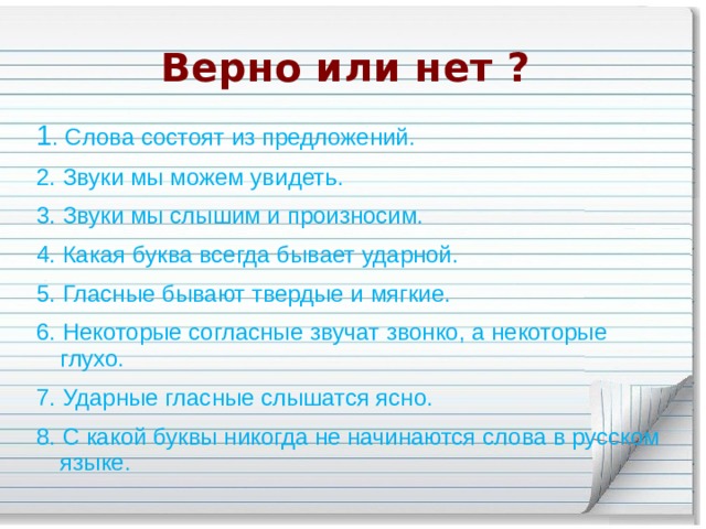 Верно или нет ? 1 . Слова состоят из предложений. 2. Звуки мы можем увидеть. 3. Звуки мы слышим и произносим. 4. Какая буква всегда бывает ударной. 5. Гласные бывают твердые и мягкие. 6. Некоторые согласные звучат звонко, а некоторые глухо. 7. Ударные гласные слышатся ясно. 8. C какой буквы никогда не начинаются слова в русском языке. 