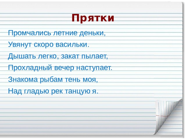 Прятки Промчались летние деньки, Увянут скоро васильки. Дышать легко, закат пылает, Прохладный вечер наступает. Знакома рыбам тень моя, Над гладью рек танцую я. 