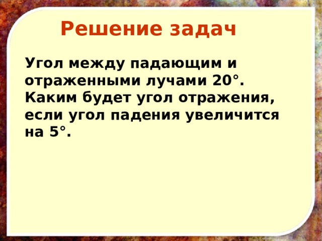 Решение задач Угол между падающим и отраженными лучами 20°. Каким будет угол отражения, если угол падения увеличится на 5°. 