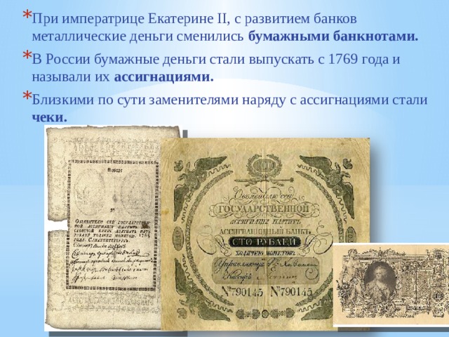 При императрице Екатерине II, с развитием банков металлические деньги сменились бумажными банкнотами. В России бумажные деньги стали выпускать с 1769 года и называли их ассигнациями. Близкими по сути заменителями наряду с ассигнациями стали чеки. 