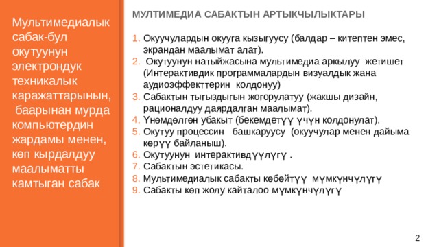 МУЛТИМЕДИА САБАКТЫН АРТЫКЧЫЛЫКТАРЫ  Окуучулардын окууга кызыгуусу (балдар – китептен эмес, экрандан маалымат алат).  Окутуунун натыйжасына мультимедиа аркылуу жетишет (Интерактивдик программалардын визуалдык жана аудиоэффекттерин колдонуу) Сабактын тыгыздыгын жогорулатуу (жакшы дизайн, рационалдуу даярдалган маалымат). Үнөмдөлгөн убакыт (бекемдетүү үчүн колдонулат). Окутуу процессин башкаруусу (окуучулар менен дайыма көрүү байланыш). Окутуунун интерактивдүүлүгү . Сабактын эстетикасы. Мультимедиалык сабакты көбөйтүү мүмкүнчүлүгү Сабакты көп жолу кайталоо мүмкүнчүлүгү   Мультимедиалык сабак-бул окутуунун электрондук техникалык каражаттарынын, баарынан мурда компьютердин жардамы менен, көп кырдалдуу маалыматты камтыган сабак     1 