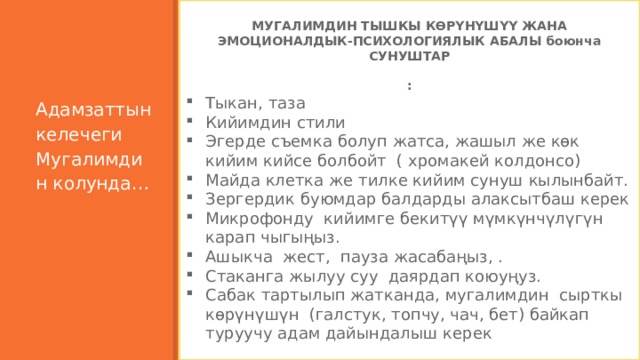     МУГАЛИМДИН ТЫШКЫ КӨРҮНҮШҮҮ ЖАНА ЭМОЦИОНАЛДЫК-ПСИХОЛОГИЯЛЫК АБАЛЫ боюнча СУНУШТАР  : Тыкан, таза Кийимдин стили Эгерде съемка болуп жатса, жашыл же көк кийим кийсе болбойт ( хромакей колдонсо) Майда клетка же тилке кийим сунуш кылынбайт. Зергердик буюмдар балдарды алаксытбаш керек Микрофонду кийимге бекитүү мүмкүнчүлүгүн карап чыгыңыз. Ашыкча жест, пауза жасабаңыз, . Стаканга жылуу суу даярдап коюуңуз. Сабак тартылып жатканда, мугалимдин сырткы көрүнүшүн (галстук, топчу, чач, бет) байкап туруучу адам дайындалыш керек                Адамзаттын келечеги Мугалимдин колунда…       7 