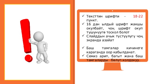 Тексттин шрифти - 18-22 пункт. 16 дан ылдый шрифт жакшы окулбайт, чоң шрифт окуп түшүнүугө тоскол болот Слайддын ачык түстүүлүгү чоң экранда азайат Баш тамгалар кичинеге караганда оор кабылданат. Семиз арип, багыт жана баш тамгаларды бөлүп колдонуу. 7 