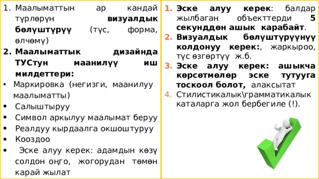 Маалыматтын ар кандай түрлөрүн визуалдык бөлүштүрүү (түс, форма, өлчөмү) Маалыматтык дизайнда ТУСтун маанилүү иш милдеттери: Эске алуу керек : балдар жылбаган объекттерди 5 секунддөн ашык карабайт . Визуалдык бөлүштүрүүнүү колдонуу керек: , жаркыроо, түс өзгөртүү ж.б. Эске алуу керек: ашыкча көрсөтмөлөр эске тутууга тоскоол болот, алаксытат Стилистикалык\грамматикалык каталарга жол бербегиле (!). Маркировка (негизги, маанилуу маалыматты) Салыштыруу Символ аркылуу маалымат беруу Реалдуу кырдаалга окшоштуруу Кооздоо    Эске алуу керек: адамдын көзү солдон оңго, жогорудан төмөн карай жылат 7 